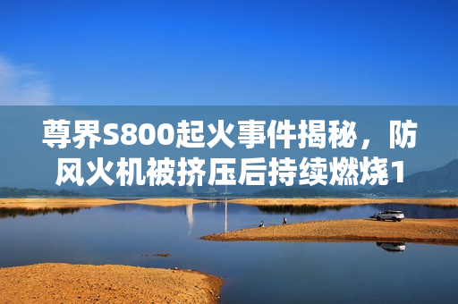 尊界S800起火事件揭秘，防风火机被挤压后持续燃烧1分钟