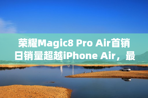 荣耀Magic8 Pro Air首销日销量超越iPhone Air，最低仅需4999元起，安卓最强Air登场！