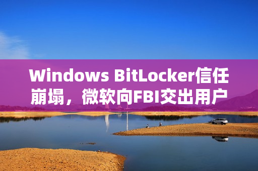 Windows BitLocker信任崩塌，微软向FBI交出用户密钥引发争议