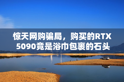 惊天网购骗局，购买的RTX 5090竟是浴巾包裹的石头！