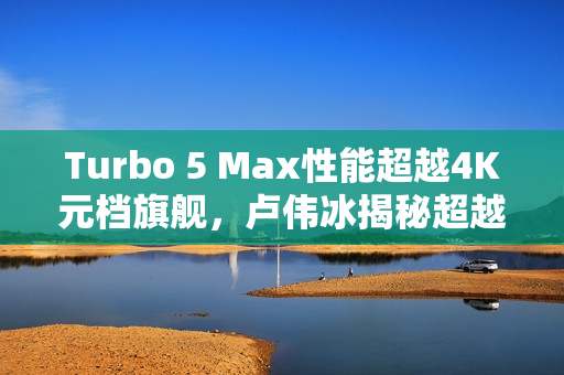 Turbo 5 Max性能超越4K元档旗舰，卢伟冰揭秘超越想象！