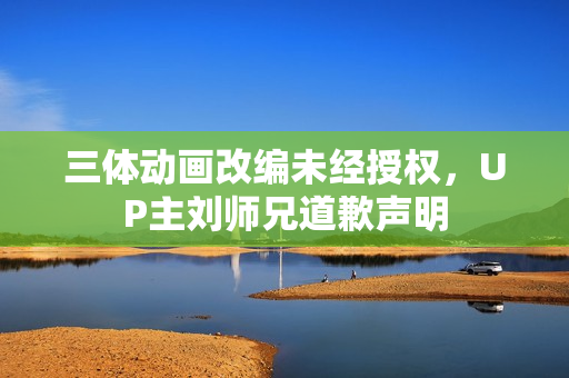 三体动画改编未经授权，UP主刘师兄道歉声明