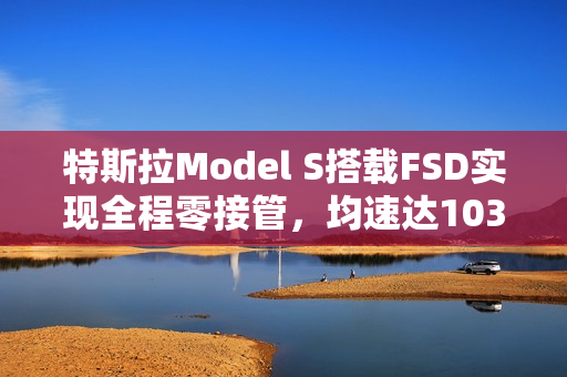 特斯拉Model S搭载FSD实现全程零接管，均速达103km/h，行驶里程突破4958公里！