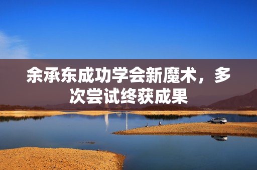 余承东成功学会新魔术，多次尝试终获成果