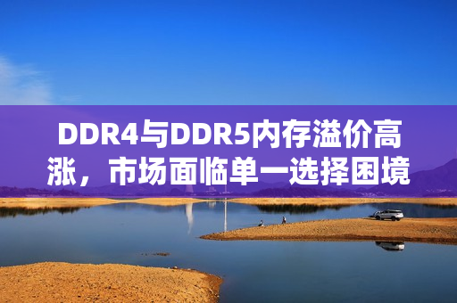 DDR4与DDR5内存溢价高涨，市场面临单一选择困境