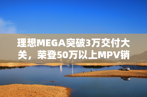 理想MEGA突破3万交付大关，荣登50万以上MPV销量榜首
