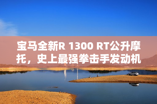 宝马全新R 1300 RT公升摩托，史上最强拳击手发动机震撼上市，售价31.99万