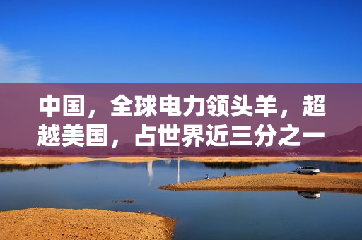 中国，全球电力领头羊，超越美国，占世界近三分之一电力份额