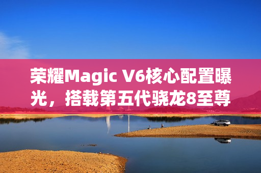 荣耀Magic V6核心配置曝光，搭载第五代骁龙8至尊版与卫星通信技术