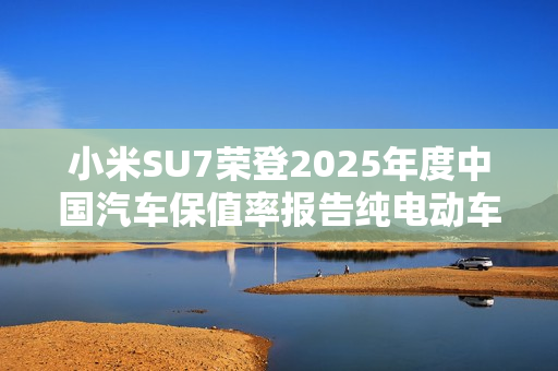 小米SU7荣登2025年度中国汽车保值率报告纯电动车榜首
