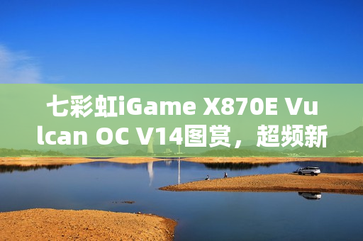 七彩虹iGame X870E Vulcan OC V14图赏，超频新纪元记录刷新！