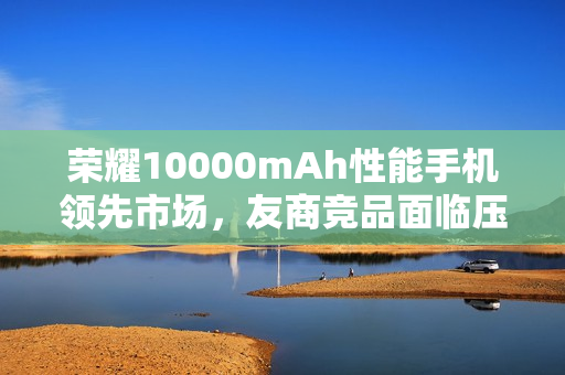 荣耀10000mAh性能手机领先市场，友商竞品面临压力，最快年底才能追赶进度