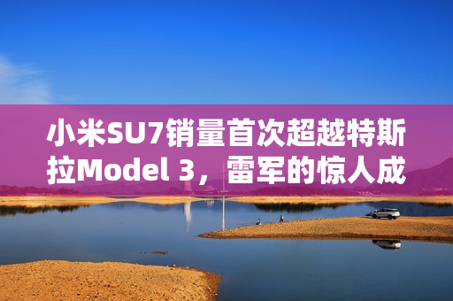 小米SU7销量首次超越特斯拉Model 3，雷军的惊人成就！