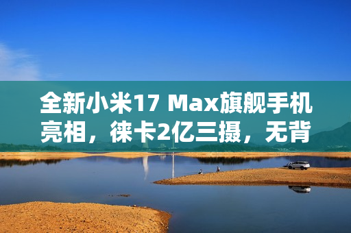 全新小米17 Max旗舰手机亮相，徕卡2亿三摄，无背屏设计