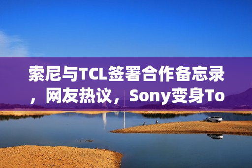 索尼与TCL签署合作备忘录，网友热议，Sony变身Tony？
