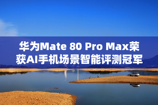 华为Mate 80 Pro Max荣获AI手机场景智能评测冠军，影像、社交、办公全面领先同行