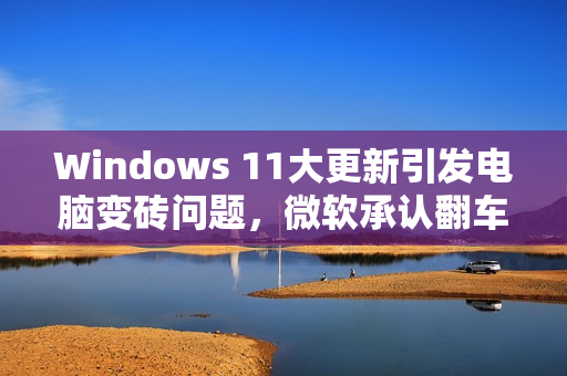 Windows 11大更新引发电脑变砖问题，微软承认翻车并寻求解决方案