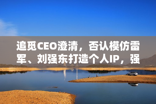 追觅CEO澄清，否认模仿雷军、刘强东打造个人IP，强调核心在于目标理解