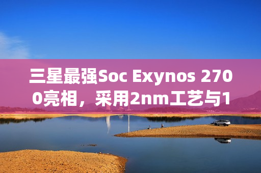 三星最强Soc Exynos 2700亮相，采用2nm工艺与10核心设计