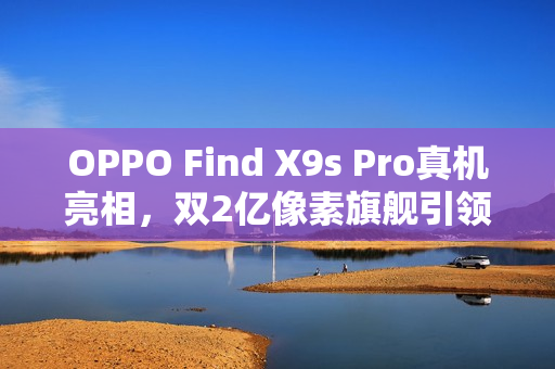 OPPO Find X9s Pro真机亮相，双2亿像素旗舰引领潮流