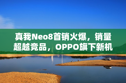 真我Neo8首销火爆，销量超越竞品，OPPO旗下新机市场大获成功