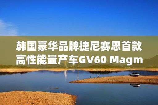 韩国豪华品牌捷尼赛思首款高性能量产车GV60 Magma官图发布，豪华车在华上新亮相