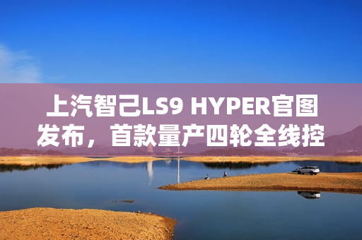 上汽智己LS9 HYPER官图发布，首款量产四轮全线控转向SUV亮相