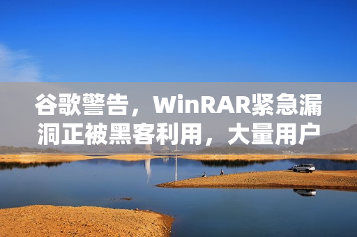 谷歌警告，WinRAR紧急漏洞正被黑客利用，大量用户需立即更新防护！