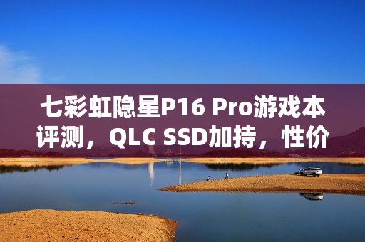 七彩虹隐星P16 Pro游戏本评测，QLC SSD加持，性价比之选！