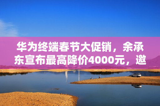 华为终端春节大促销，余承东宣布最高降价4000元，邀请体验门店活动