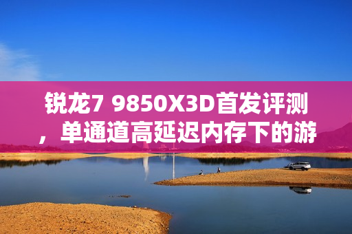 锐龙7 9850X3D首发评测，单通道高延迟内存下的游戏处理器霸主！
