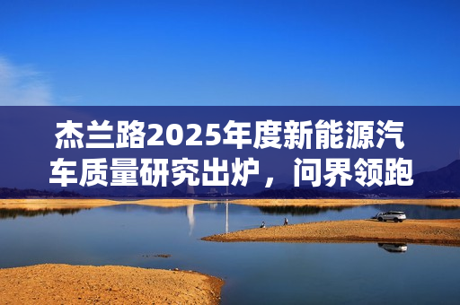 杰兰路2025年度新能源汽车质量研究出炉，问界领跑，小米位列前五