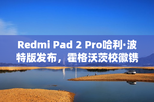 Redmi Pad 2 Pro哈利·波特版发布，霍格沃茨校徽镌刻深度定制系统，仅售2599元