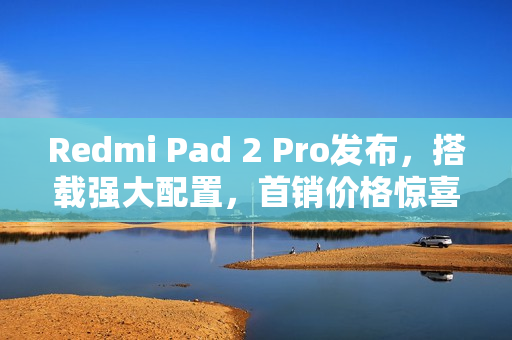 Redmi Pad 2 Pro发布，搭载强大配置，首销价格惊喜开启