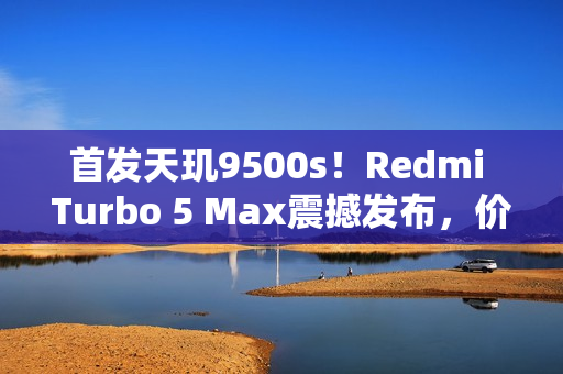 首发天玑9500s！Redmi Turbo 5 Max震撼发布，价格仅2199元起
