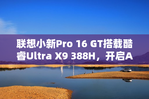 联想小新Pro 16 GT搭载酷睿Ultra X9 388H，开启AI元启版图赏