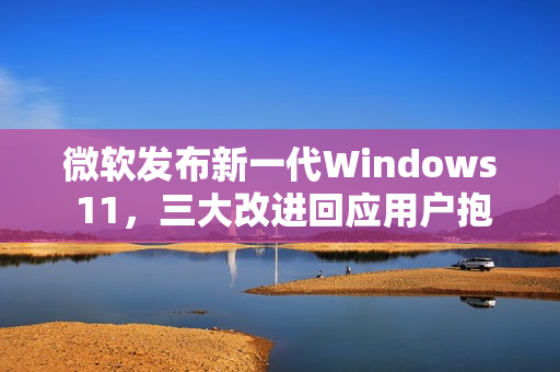 微软发布新一代Windows 11，三大改进回应用户抱怨