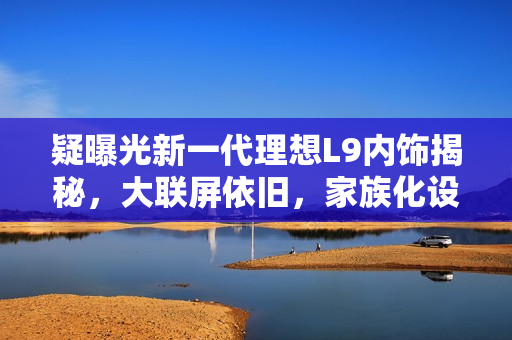 疑曝光新一代理想L9内饰揭秘，大联屏依旧，家族化设计细节调整揭秘