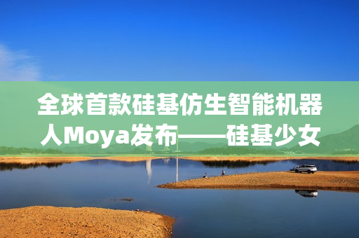 全球首款硅基仿生智能机器人Moya发布——硅基少女引领未来科技潮流