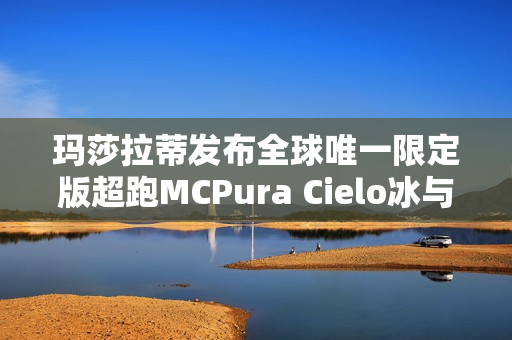 玛莎拉蒂发布全球唯一限定版超跑MCPura Cielo冰与火超跑亮相