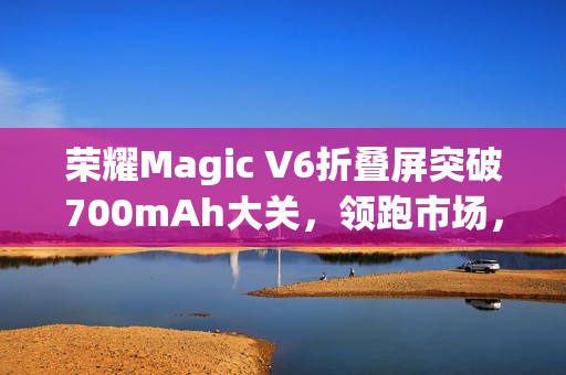 荣耀Magic V6折叠屏突破700mAh大关，领跑市场，领先友商两代