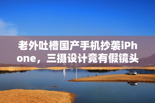 老外吐槽国产手机抄袭iPhone，三摄设计竟有假镜头！