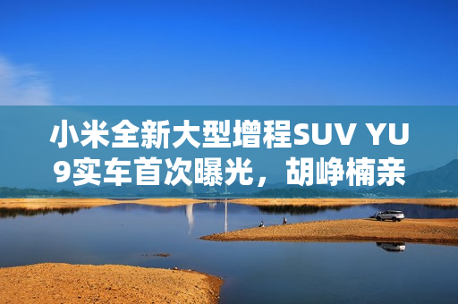 小米全新大型增程SUV YU9实车首次曝光，胡峥楠亲自试驾，万众期待！