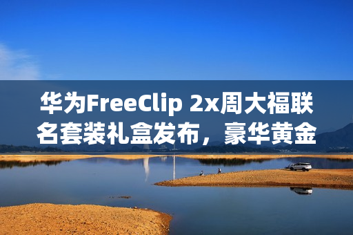 华为FreeClip 2x周大福联名套装礼盒发布，豪华黄金耳饰，超值价3388元起！
