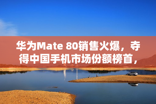 华为Mate 80销售火爆，夺得中国手机市场份额榜首，市场份额提升至18.6%
