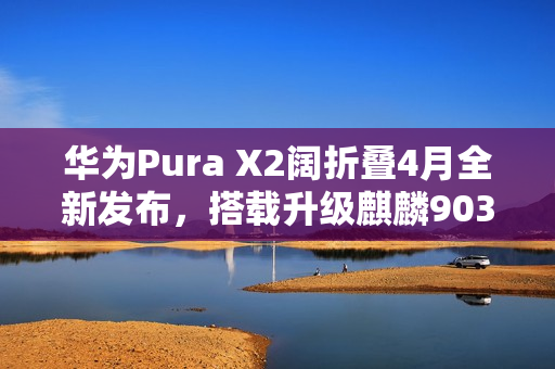 华为Pura X2阔折叠4月全新发布，搭载升级麒麟9030处理器