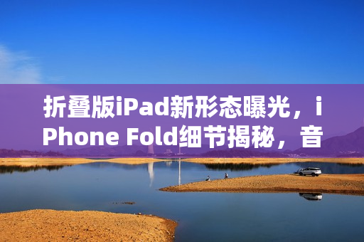 折叠版iPad新形态曝光，iPhone Fold细节揭秘，音量键移至顶部