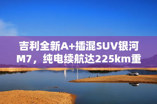 吉利全新A+插混SUV银河M7，纯电续航达225km重磅发布