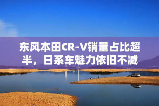 东风本田CR-V销量占比超半，日系车魅力依旧不减