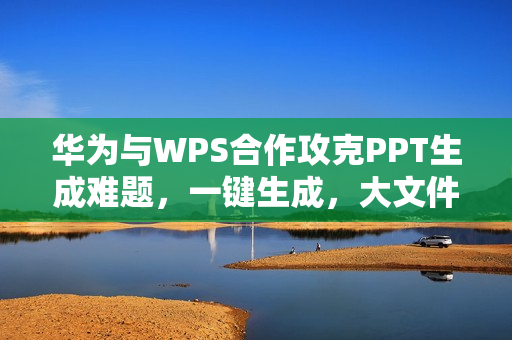 华为与WPS合作攻克PPT生成难题，一键生成，大文件秒开！